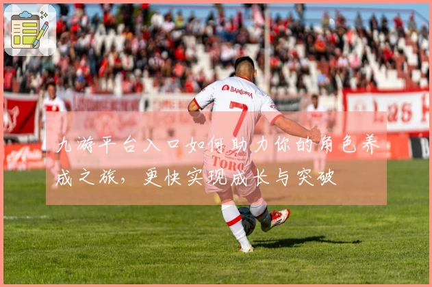 九游平台入口如何助力你的角色养成之旅,更快实现成长与突破