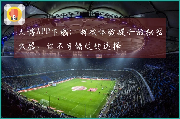 火博APP下载：游戏体验提升的秘密武器，你不可错过的选择